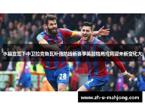 水晶宫签下中卫拉克鲁瓦补强防线新赛季英超格局或将迎来新变化大