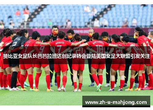 赞比亚女足队长芭芭拉班达创纪录转会登陆美国女足大联盟引发关注 赞比亚女足队长芭芭拉班达创纪录转会登陆美国女足大联盟引发关注