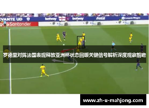 罗德里对阵法国表现释放亚洲杯状态回暖关键信号解析深度观察前瞻